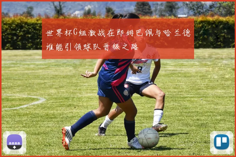 世界杯G组激战在即姆巴佩与哈兰德谁能引领球队晋级之路