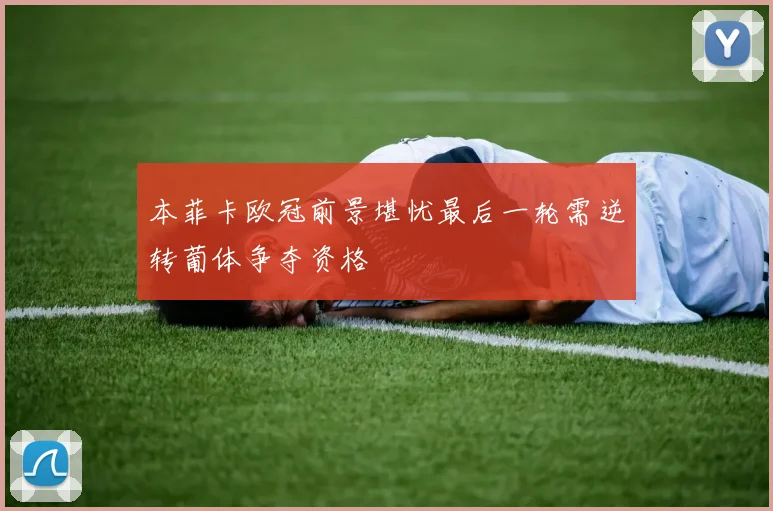 本菲卡欧冠前景堪忧最后一轮需逆转葡体争夺资格