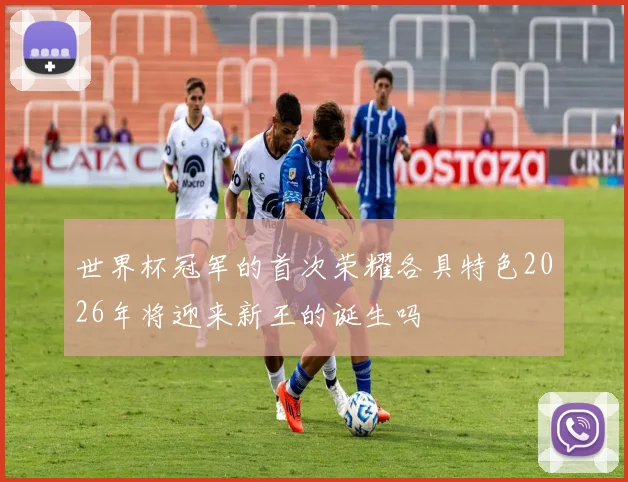 世界杯冠军的首次荣耀各具特色2026年将迎来新王的诞生吗