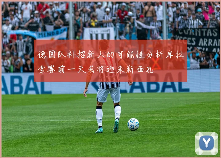 德国队补招新人的可能性分析库拉索赛前一天或将迎来新面孔