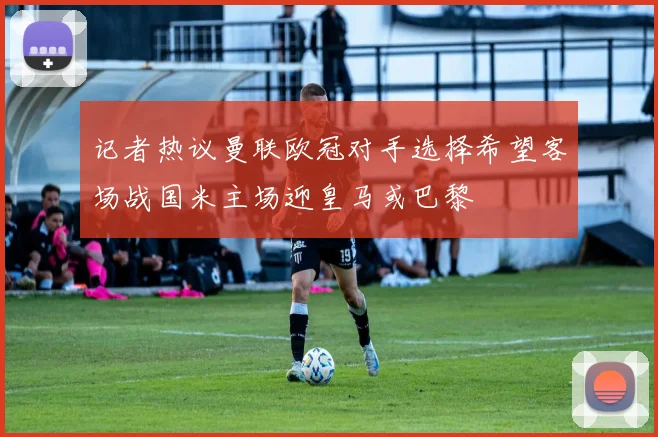 记者热议曼联欧冠对手选择希望客场战国米主场迎皇马或巴黎