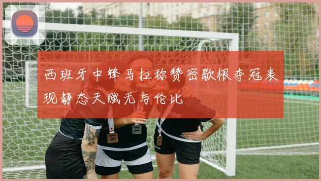 西班牙中锋马拉称赞密歇根夺冠表现静态天赋无与伦比