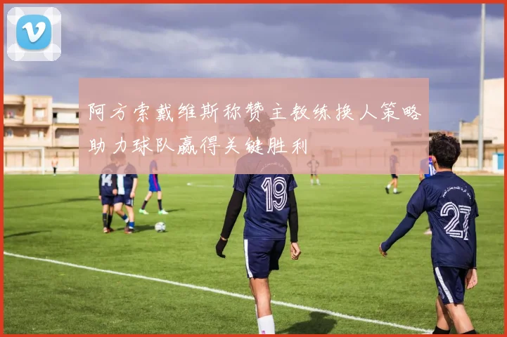 阿方索戴维斯称赞主教练换人策略助力球队赢得关键胜利