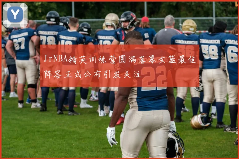 JrNBA精英训练营圆满落幕女篮最佳阵容正式公布引发关注