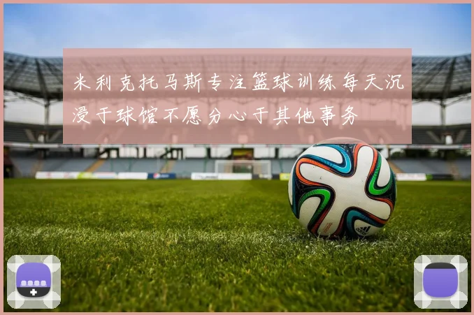 米利克托马斯专注篮球训练每天沉浸于球馆不愿分心于其他事务