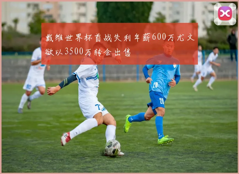戴维世界杯首战失利年薪600万尤文欲以3500万转会出售