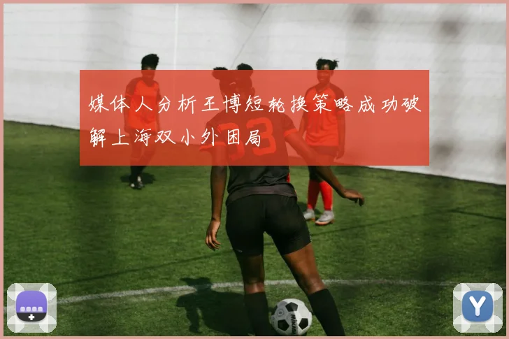 媒体人分析王博短轮换策略成功破解上海双小外困局