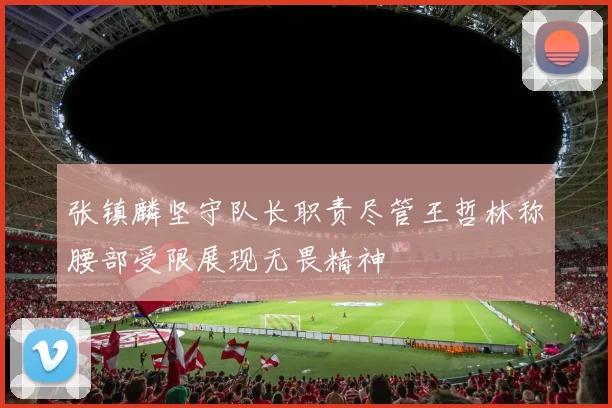 张镇麟坚守队长职责尽管王哲林称腰部受限展现无畏精神