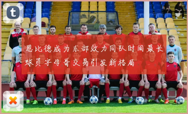 恩比德成为东部效力同队时间最长球员字母哥交易引发新格局