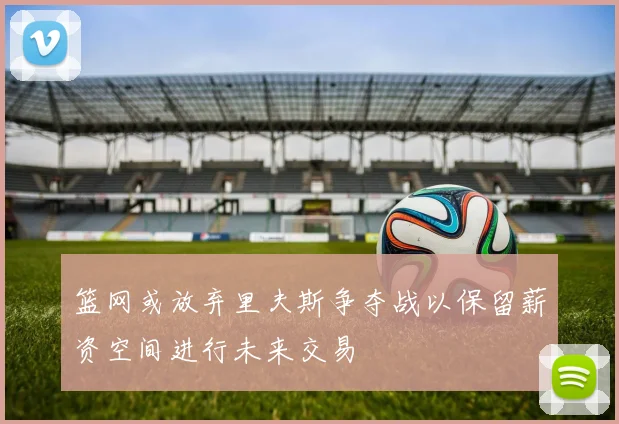 篮网或放弃里夫斯争夺战以保留薪资空间进行未来交易