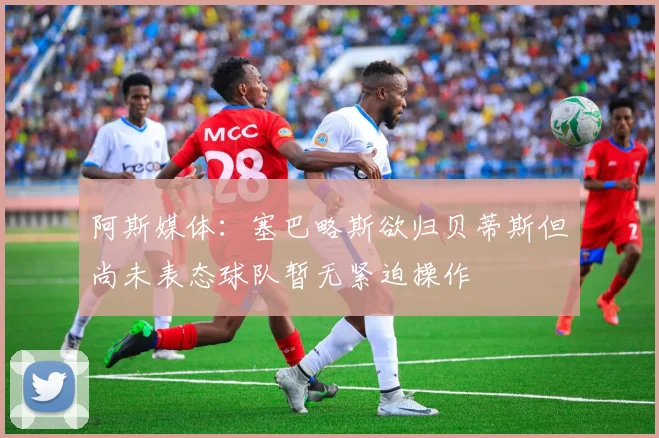 阿斯媒体：塞巴略斯欲归贝蒂斯但尚未表态球队暂无紧迫操作
