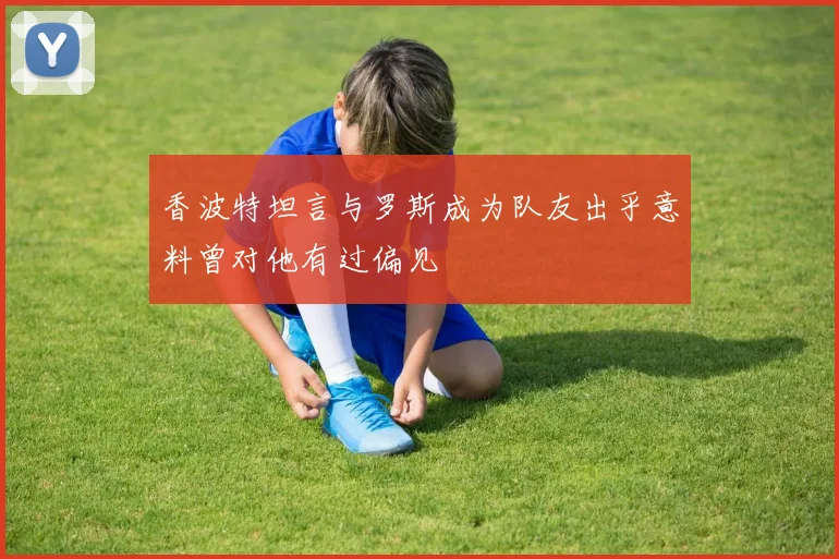 香波特坦言与罗斯成为队友出乎意料曾对他有过偏见