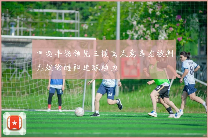 申花半场领先三镇高天意乌龙被判无效徐皓阳进球助力