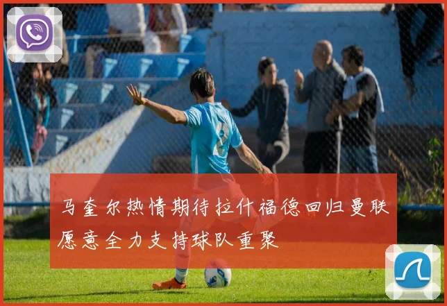 马奎尔热情期待拉什福德回归曼联愿意全力支持球队重聚