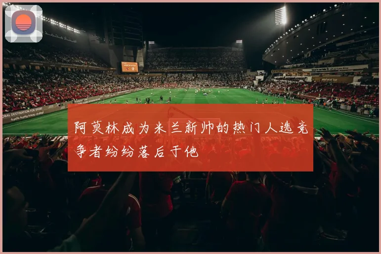 阿莫林成为米兰新帅的热门人选竞争者纷纷落后于他