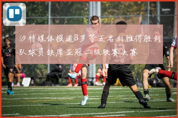 沙特媒体报道B罗等五名利雅得胜利队球员缺席亚冠二级联赛决赛