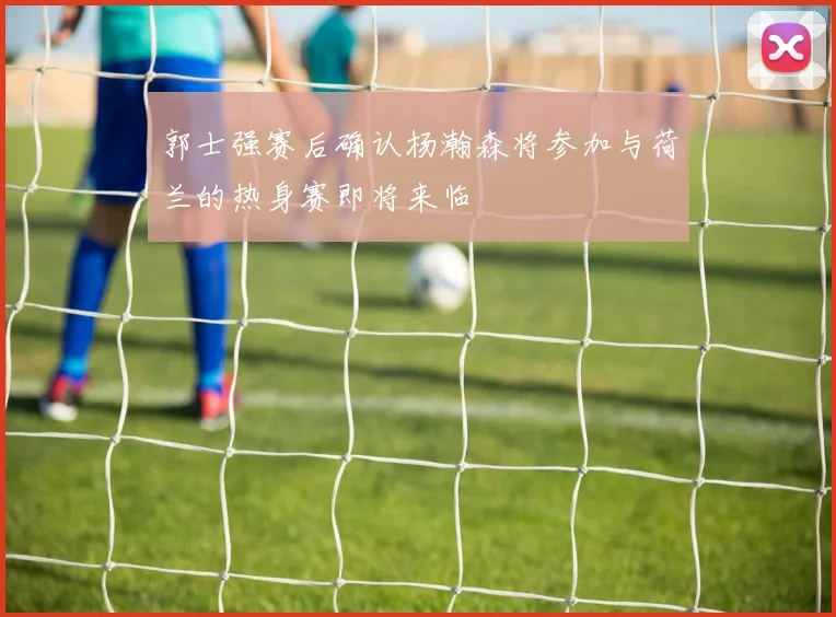 郭士强赛后确认杨瀚森将参加与荷兰的热身赛即将来临