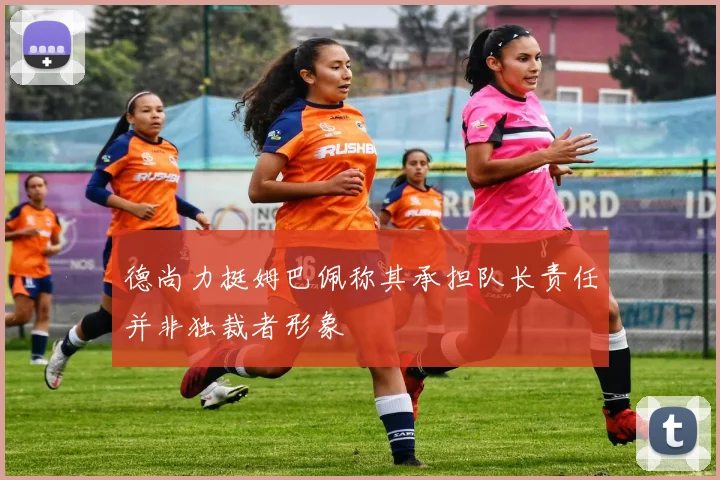 德尚力挺姆巴佩称其承担队长责任并非独裁者形象