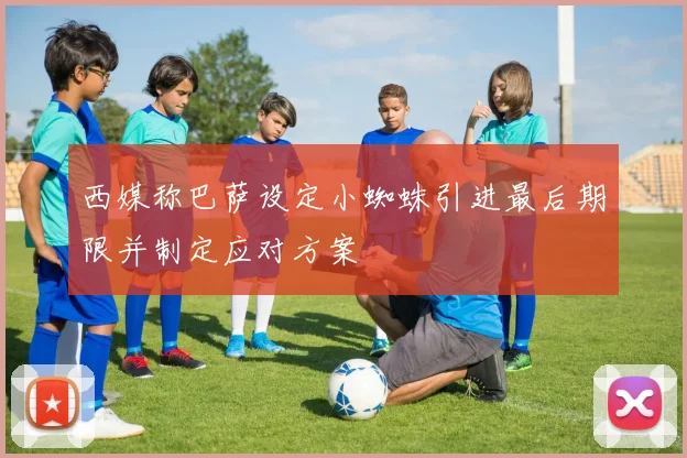 西媒称巴萨设定小蜘蛛引进最后期限并制定应对方案
